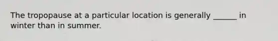 The tropopause at a particular location is generally ______ in winter than in summer.