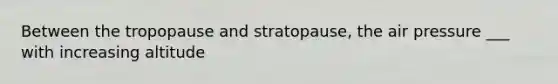 Between the tropopause and stratopause, the air pressure ___ with increasing altitude