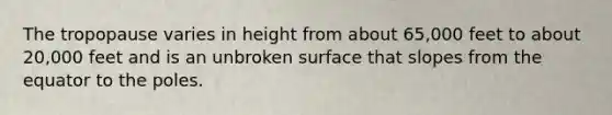 The tropopause varies in height from about 65,000 feet to about 20,000 feet and is an unbroken surface that slopes from the equator to the poles.