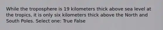 While the troposphere is 19 kilometers thick above sea level at the tropics, it is only six kilometers thick above the North and South Poles. Select one: True False