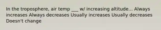 In the troposphere, air temp ___ w/ increasing altitude... Always increases Always decreases Usually increases Usually decreases Doesn't change