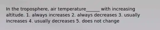 In the troposphere, air temperature______ with increasing altitude. 1. always increases 2. always decreases 3. usually increases 4. usually decreases 5. does not change