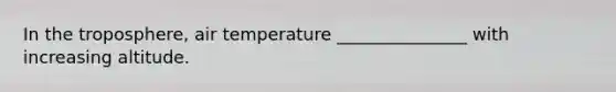 In the troposphere, air temperature _______________ with increasing altitude.