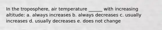 In the troposphere, air temperature ______ with increasing altitude: a. always increases b. always decreases c. usually increases d. usually decreases e. does not change