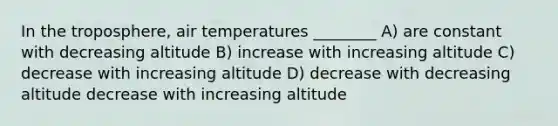 In the troposphere, air temperatures ________ A) are constant with decreasing altitude B) increase with increasing altitude C) decrease with increasing altitude D) decrease with decreasing altitude decrease with increasing altitude