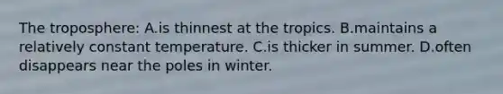 The troposphere: A.is thinnest at the tropics. B.maintains a relatively constant temperature. C.is thicker in summer. D.often disappears near the poles in winter.