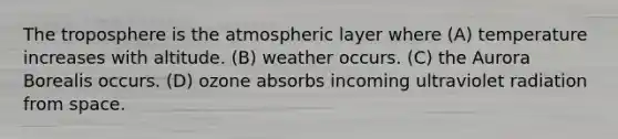 The troposphere is the atmospheric layer where (A) temperature increases with altitude. (B) weather occurs. (C) the Aurora Borealis occurs. (D) ozone absorbs incoming ultraviolet radiation from space.