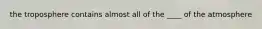the troposphere contains almost all of the ____ of the atmosphere