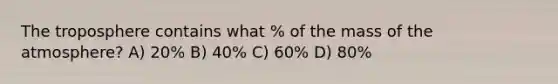 The troposphere contains what % of the mass of the atmosphere? A) 20% B) 40% C) 60% D) 80%