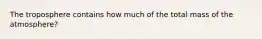 The troposphere contains how much of the total mass of the atmosphere?