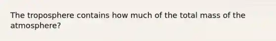 The troposphere contains how much of the total mass of the atmosphere?