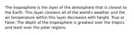 The troposphere is the layer of the atmosphere that is closest to the Earth. This layer contains all of the world's weather and the air temperature within this layer decreases with height. True or False: The depth of the troposphere is greatest over the tropics and least over the polar regions.