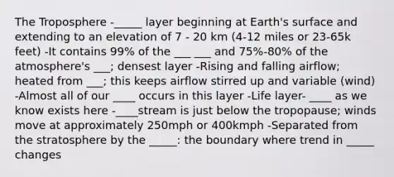 The Troposphere -_____ layer beginning at Earth's surface and extending to an elevation of 7 - 20 km (4-12 miles or 23-65k feet) -It contains 99% of the ___ ___ and 75%-80% of the atmosphere's ___; densest layer -Rising and falling airflow; heated from ___; this keeps airflow stirred up and variable (wind) -Almost all of our ____ occurs in this layer -Life layer- ____ as we know exists here -____stream is just below the tropopause; winds move at approximately 250mph or 400kmph -Separated from the stratosphere by the _____: the boundary where trend in _____ changes