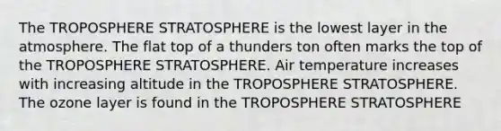 The TROPOSPHERE STRATOSPHERE is the lowest layer in the atmosphere. The flat top of a thunders ton often marks the top of the TROPOSPHERE STRATOSPHERE. Air temperature increases with increasing altitude in the TROPOSPHERE STRATOSPHERE. The ozone layer is found in the TROPOSPHERE STRATOSPHERE