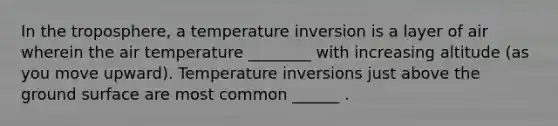 In the troposphere, a temperature inversion is a layer of air wherein the air temperature ________ with increasing altitude (as you move upward). Temperature inversions just above the ground surface are most common ______ .