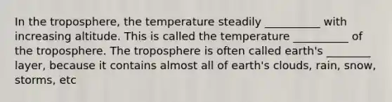 In the troposphere, the temperature steadily __________ with increasing altitude. This is called the temperature __________ of the troposphere. The troposphere is often called earth's ________ layer, because it contains almost all of earth's clouds, rain, snow, storms, etc