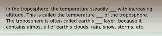 In the troposphere, the temperature steadily ___ with increasing altitude. This is called the temperature ___ of the troposphere. The troposphere is often called earth's ___ layer, because it contains almost all of earth's clouds, rain, snow, storms, etc.