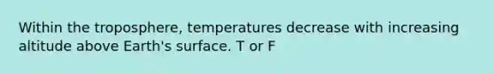 Within the troposphere, temperatures decrease with increasing altitude above Earth's surface. T or F