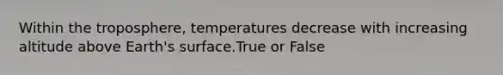 Within the troposphere, temperatures decrease with increasing altitude above Earth's surface.True or False