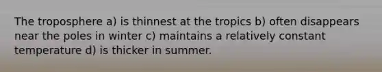 The troposphere a) is thinnest at the tropics b) often disappears near the poles in winter c) maintains a relatively constant temperature d) is thicker in summer.