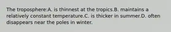 The troposphere:A. is thinnest at the tropics.B. maintains a relatively constant temperature.C. is thicker in summer.D. often disappears near the poles in winter.