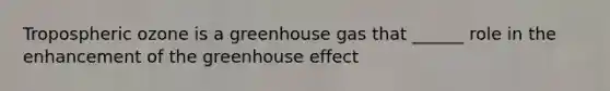 Tropospheric ozone is a greenhouse gas that ______ role in the enhancement of the <a href='https://www.questionai.com/knowledge/kSLZFxwGpF-greenhouse-effect' class='anchor-knowledge'>greenhouse effect</a>