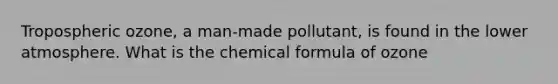 Tropospheric ozone, a man-made pollutant, is found in the lower atmosphere. What is the chemical formula of ozone