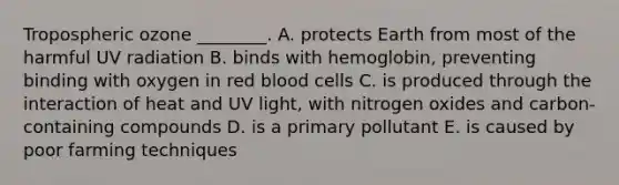 Tropospheric ozone ________. A. protects Earth from most of the harmful UV radiation B. binds with hemoglobin, preventing binding with oxygen in red blood cells C. is produced through the interaction of heat and UV light, with nitrogen oxides and carbon-containing compounds D. is a primary pollutant E. is caused by poor farming techniques