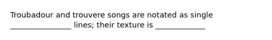 Troubadour and trouvere songs are notated as single ________________ lines; their texture is _____________