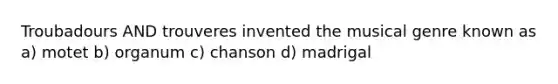 Troubadours AND trouveres invented the musical genre known as a) motet b) organum c) chanson d) madrigal