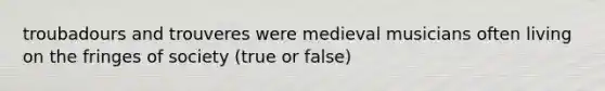 troubadours and trouveres were medieval musicians often living on the fringes of society (true or false)