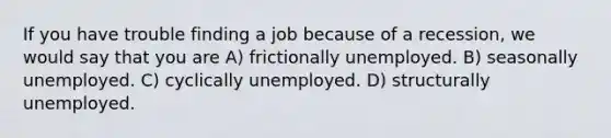 If you have trouble finding a job because of a recession, we would say that you are A) frictionally unemployed. B) seasonally unemployed. C) cyclically unemployed. D) structurally unemployed.