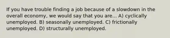 If you have trouble finding a job because of a slowdown in the overall economy, we would say that you are... A) cyclically unemployed. B) seasonally unemployed. C) frictionally unemployed. D) structurally unemployed.