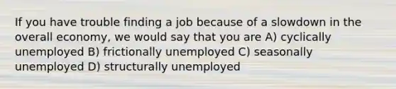 If you have trouble finding a job because of a slowdown in the overall​ economy, we would say that you are A) cyclically unemployed B) frictionally unemployed C) seasonally unemployed D) structurally unemployed