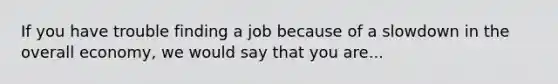 If you have trouble finding a job because of a slowdown in the overall economy, we would say that you are...