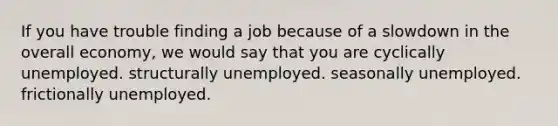 If you have trouble finding a job because of a slowdown in the overall economy, we would say that you are cyclically unemployed. structurally unemployed. seasonally unemployed. frictionally unemployed.