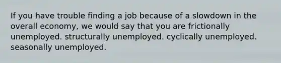 If you have trouble finding a job because of a slowdown in the overall economy, we would say that you are frictionally unemployed. structurally unemployed. cyclically unemployed. seasonally unemployed.