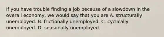 If you have trouble finding a job because of a slowdown in the overall​ economy, we would say that you are A. structurally unemployed. B. frictionally unemployed. C. cyclically unemployed. D. seasonally unemployed.