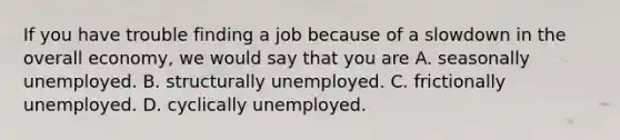 If you have trouble finding a job because of a slowdown in the overall​ economy, we would say that you are A. seasonally unemployed. B. structurally unemployed. C. frictionally unemployed. D. cyclically unemployed.