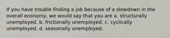 If you have trouble finding a job because of a slowdown in the overall economy, we would say that you are a. structurally unemployed. b. frictionally unemployed. c. cyclically unemployed. d. seasonally unemployed.