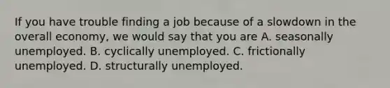 If you have trouble finding a job because of a slowdown in the overall​ economy, we would say that you are A. seasonally unemployed. B. cyclically unemployed. C. frictionally unemployed. D. structurally unemployed.