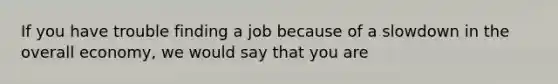 If you have trouble finding a job because of a slowdown in the overall​ economy, we would say that you are