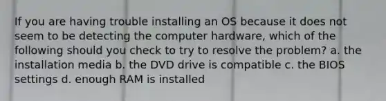 If you are having trouble installing an OS because it does not seem to be detecting the computer hardware, which of the following should you check to try to resolve the problem? a. the installation media b. the DVD drive is compatible c. the BIOS settings d. enough RAM is installed