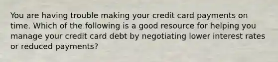 You are having trouble making your credit card payments on time. Which of the following is a good resource for helping you manage your credit card debt by negotiating lower interest rates or reduced​ payments?