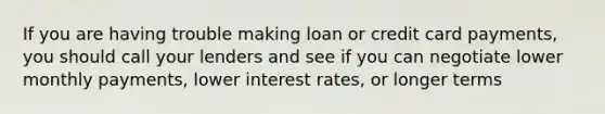 If you are having trouble making loan or credit card payments, you should call your lenders and see if you can negotiate lower monthly payments, lower interest rates, or longer terms