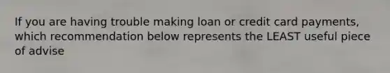 If you are having trouble making loan or credit card payments, which recommendation below represents the LEAST useful piece of advise