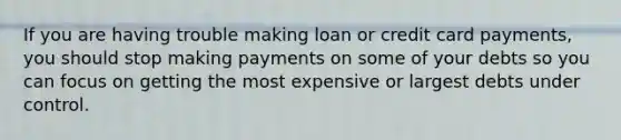 If you are having trouble making loan or credit card payments, you should stop making payments on some of your debts so you can focus on getting the most expensive or largest debts under control.