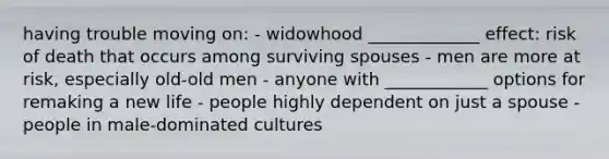 having trouble moving on: - widowhood _____________ effect: risk of death that occurs among surviving spouses - men are more at risk, especially old-old men - anyone with ____________ options for remaking a new life - people highly dependent on just a spouse - people in male-dominated cultures