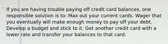 If you are having trouble paying off credit card balances, one responsible solution is to: Max out your current cards. Wager that you eventually will make enough money to pay off your debt. Develop a budget and stick to it. Get another credit card with a lower rate and transfer your balances to that card.