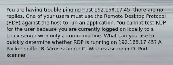 You are having trouble pinging host 192.168.17.45; there are no replies. One of your users must use the Remote Desktop Protocol (RDP) against the host to run an application. You cannot test RDP for the user because you are currently logged on locally to a Linux server with only a command line. What can you use to quickly determine whether RDP is running on 192.168.17.45? A. Packet sniffer B. Virus scanner C. Wireless scanner D. Port scanner